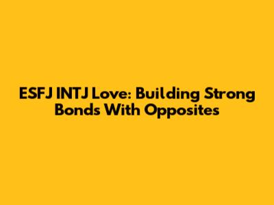 ESFJ INTJ Love: Building Strong Bonds With Opposites