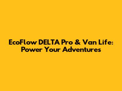 EcoFlow DELTA Pro & Van Life: Power Your Adventures