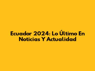 Ecuador 2024: Lo Último En Noticias Y Actualidad