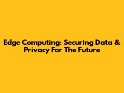 Edge Computing: Securing Data & Privacy For The Future