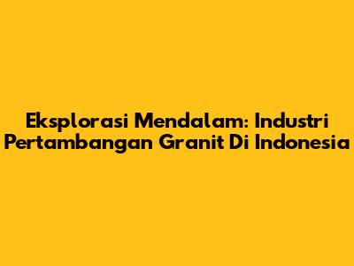 Eksplorasi Mendalam: Industri Pertambangan Granit Di Indonesia