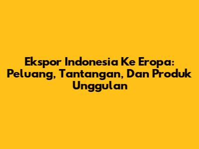 Ekspor Indonesia Ke Eropa: Peluang, Tantangan, Dan Produk Unggulan