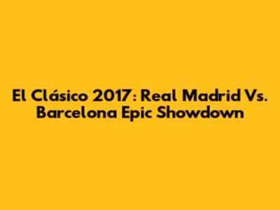 El Clásico 2017: Real Madrid Vs. Barcelona Epic Showdown