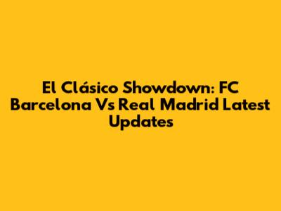 El Clásico Showdown: FC Barcelona Vs Real Madrid Latest Updates