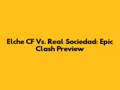 Elche CF Vs. Real Sociedad: Epic Clash Preview