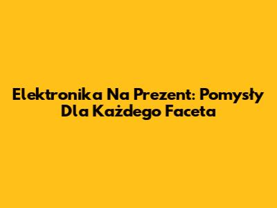 Elektronika Na Prezent: Pomysły Dla Każdego Faceta