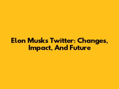 Elon Musk's Twitter: Changes, Impact, And Future
