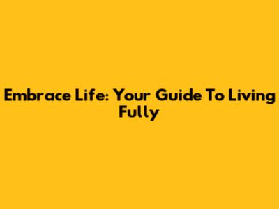 Embrace Life: Your Guide To Living Fully
