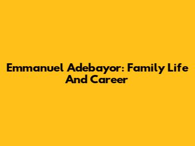Emmanuel Adebayor: Family Life And Career