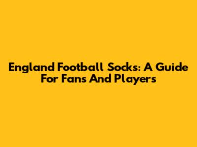 England Football Socks: A Guide For Fans And Players