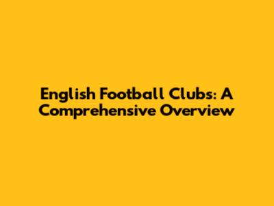 English Football Clubs: A Comprehensive Overview