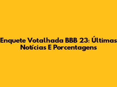 Enquete Votalhada BBB 23: Últimas Notícias E Porcentagens