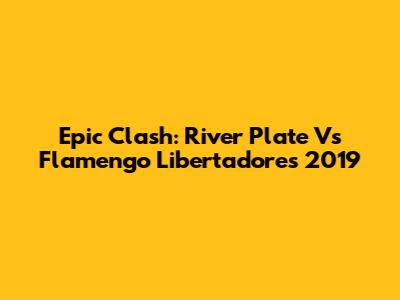 Epic Clash: River Plate Vs Flamengo Libertadores 2019