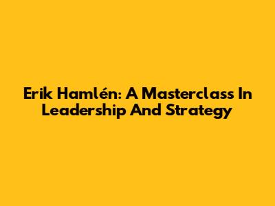 Erik Hamlén: A Masterclass In Leadership And Strategy