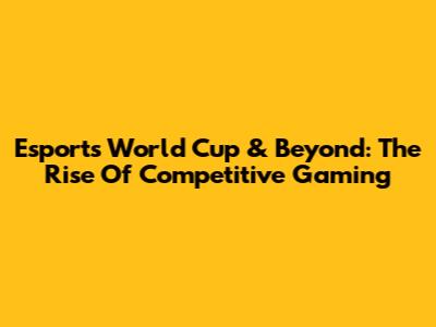 Esports World Cup & Beyond: The Rise Of Competitive Gaming