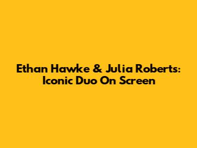 Ethan Hawke & Julia Roberts: Iconic Duo On Screen