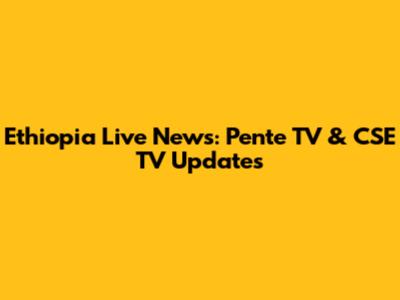 Ethiopia Live News: Pente TV & CSE TV Updates