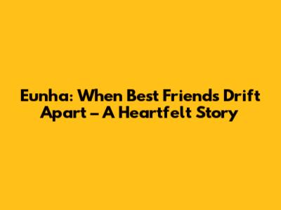 Eunha: When Best Friends Drift Apart – A Heartfelt Story