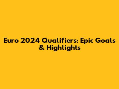 Euro 2024 Qualifiers: Epic Goals & Highlights