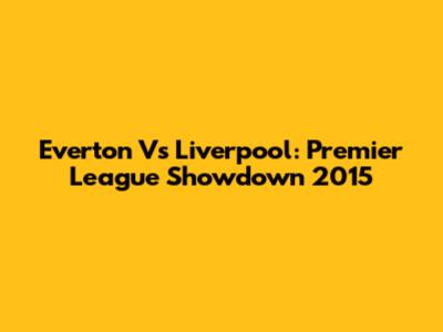 Everton Vs Liverpool: Premier League Showdown 2015