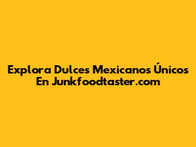 Explora Dulces Mexicanos Únicos En Junkfoodtaster.com