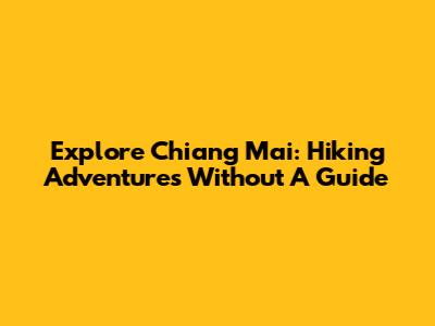 Explore Chiang Mai: Hiking Adventures Without A Guide