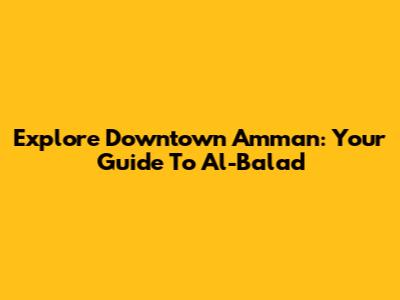 Explore Downtown Amman: Your Guide To Al-Balad