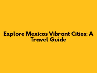 Explore Mexico's Vibrant Cities: A Travel Guide