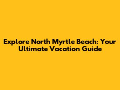 Explore North Myrtle Beach: Your Ultimate Vacation Guide
