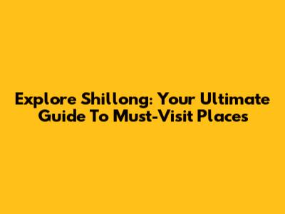 Explore Shillong: Your Ultimate Guide To Must-Visit Places