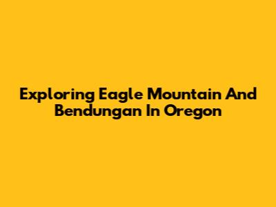 Exploring Eagle Mountain And Bendungan In Oregon