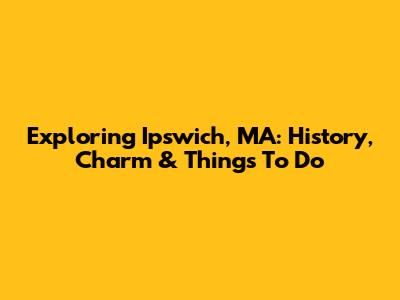 Exploring Ipswich, MA: History, Charm & Things To Do