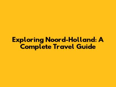 Exploring Noord-Holland: A Complete Travel Guide