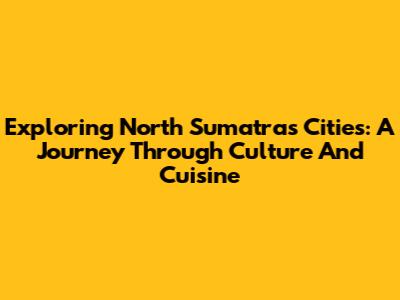 Exploring North Sumatra's Cities: A Journey Through Culture And Cuisine