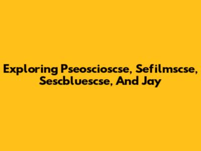 Exploring Pseoscioscse, Sefilmscse, Sescbluescse, And Jay
