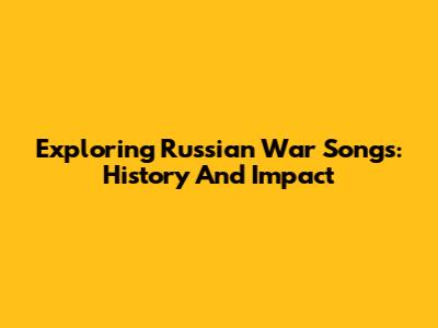 Exploring Russian War Songs: History And Impact