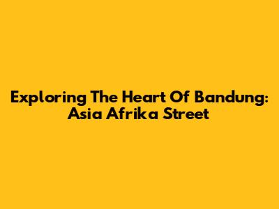 Exploring The Heart Of Bandung: Asia Afrika Street