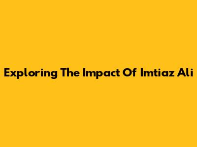 Exploring The Impact Of Imtiaz Ali