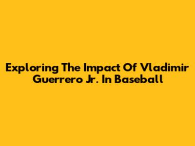 Exploring The Impact Of Vladimir Guerrero Jr. In Baseball