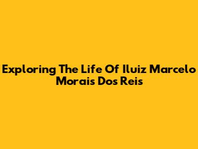 Exploring The Life Of Iluiz Marcelo Morais Dos Reis