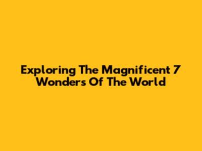 Exploring The Magnificent 7 Wonders Of The World