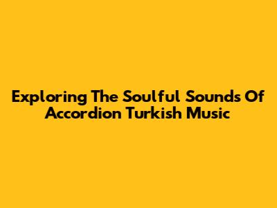 Exploring The Soulful Sounds Of Accordion Turkish Music