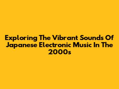 Exploring The Vibrant Sounds Of Japanese Electronic Music In The 2000s