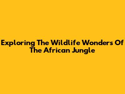 Exploring The Wildlife Wonders Of The African Jungle