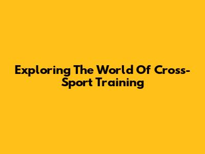 Exploring The World Of Cross-Sport Training