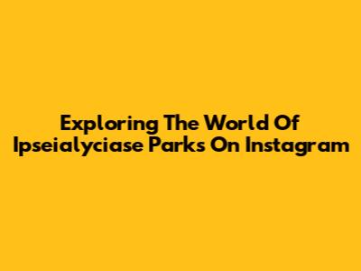Exploring The World Of Ipseialyciase Parks On Instagram