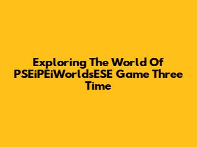 Exploring The World Of PSEiPEiWorldsESE Game Three Time