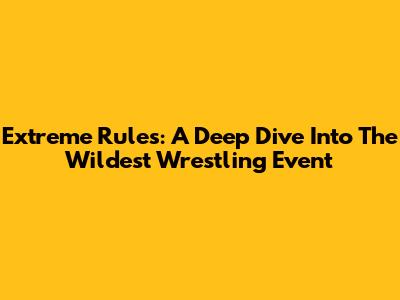 Extreme Rules: A Deep Dive Into The Wildest Wrestling Event