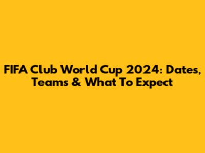 FIFA Club World Cup 2024: Dates, Teams & What To Expect