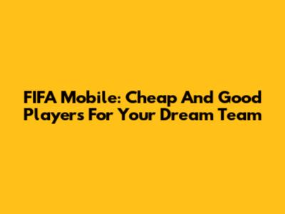 FIFA Mobile: Cheap And Good Players For Your Dream Team